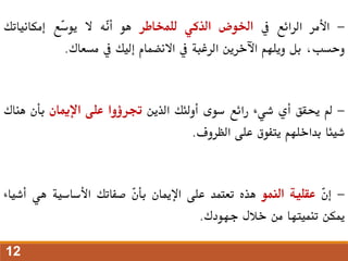 -
‫األمر‬
‫الرائع‬
‫يف‬
‫اخلوض‬
‫الذكي‬
‫للمخاطر‬
‫هو‬
‫ّه‬
‫ن‬‫أ‬
‫ال‬
‫ّع‬
‫س‬‫يو‬
‫إمكانياتك‬
،‫وحسب‬
‫بل‬
‫ويلهم‬
‫اآلخرين‬
‫الرغبة‬
‫يف‬
‫االنضمام‬
‫إليك‬
‫يف‬
‫مسعاك‬
.
-
‫مل‬
‫حيقق‬
‫أي‬
‫شيء‬
‫رائع‬
‫سوى‬
‫أولئك‬
‫الذين‬
‫جترؤوا‬
‫على‬
‫اإلميان‬
‫بأن‬
‫هن‬
‫اك‬
‫شيئا‬
‫بداخلهم‬
‫يتفوق‬
‫على‬
‫الظروف‬
.
-
ّ
‫ن‬‫إ‬
‫عقلية‬
‫النمو‬
‫هذه‬
‫تعتمد‬
‫على‬
‫اإلميان‬
ّ
‫ن‬‫بأ‬
‫صفاتك‬
‫األساسية‬
‫هي‬
‫أش‬
‫ياء‬
‫ميكن‬
‫تنميتها‬
‫من‬
‫خالل‬
‫جهودك‬
.
12
 