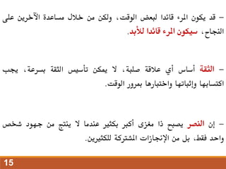 -
‫قد‬
‫يكون‬
‫املرء‬
‫قائدا‬
‫لبعض‬
،‫الوقت‬
‫ولكن‬
‫من‬
‫خالل‬
‫مساعدة‬
‫اآلخرين‬
‫على‬
،‫النجاح‬
‫سيكون‬
‫املرء‬
‫قائدا‬
‫لألبد‬
.
-
‫الثقة‬
‫أساس‬
‫أي‬
‫عالقة‬
،‫صلبة‬
‫ال‬
‫ميكن‬
‫تأسيس‬
‫الثقة‬
،‫بسرعة‬
‫جيب‬
‫اكتسابها‬
‫وإثباتها‬
‫واختبارها‬
‫مبرور‬
‫الوقت‬
.
-
‫إن‬
‫النصر‬
‫يصبح‬
‫ذا‬
‫مغزى‬
‫أكرب‬
‫بكثري‬
‫عندما‬
‫ال‬
‫ينتج‬
‫من‬
‫جهود‬
‫شخص‬
‫واحد‬
،‫فقط‬
‫بل‬
‫من‬
‫اإلجنازات‬
‫املشرتكة‬
‫للكثريين‬
.
15
 
