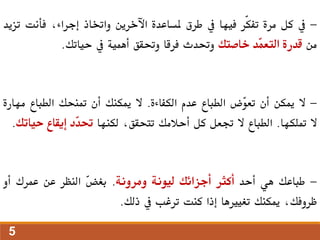 -
‫يف‬
‫كل‬
‫مرة‬
‫ّر‬‫ك‬‫تف‬
‫فيها‬
‫يف‬
‫طرق‬
‫ملساعدة‬
‫اآلخرين‬
‫واختاذ‬
،‫إجراء‬
‫فأنت‬
‫تزيد‬
‫من‬
‫قدرة‬
‫ّد‬
‫م‬‫التع‬
‫خاصتك‬
‫وحتدث‬
‫فرقا‬
‫وحتقق‬
‫أهمية‬
‫يف‬
‫حياتك‬
.
-
‫ال‬
‫ميكن‬
‫أن‬
‫ّض‬
‫و‬‫تع‬
‫الطباع‬
‫عدم‬
‫الكفاءة‬
.
‫ال‬
‫ميكنك‬
‫أن‬
‫متنحك‬
‫الطباع‬
‫م‬
‫هارة‬
‫ال‬
‫متلكها‬
.
‫الطباع‬
‫ال‬
‫جتعل‬
‫كل‬
‫أحالمك‬
،‫تتحقق‬
‫لكنها‬
‫ّد‬
‫د‬‫حت‬
‫إيقاع‬
‫حيات‬
‫ك‬
.
-
‫طباعك‬
‫هي‬
‫أحد‬
‫أكثر‬
‫أجزائك‬
‫ليونة‬
‫ومرونة‬
.
ّ
‫ض‬‫بغ‬
‫النظر‬
‫عن‬
‫عمرك‬
‫أو‬
،‫ظروفك‬
‫ميكنك‬
‫تغيريها‬
‫إذا‬
‫كنت‬
‫ترغب‬
‫يف‬
‫ذلك‬
.
5
 