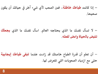 -
‫إذا‬
‫كانت‬
‫طباعك‬
‫خاطئة‬
،
‫فمن‬
‫الصعب‬
‫ألي‬
‫شيء‬
‫آخر‬
‫يف‬
‫حياتك‬
‫أن‬
‫يك‬
‫ون‬
‫صحيحا‬
.
-
‫ال‬
‫تسأل‬
‫نفسك‬
‫ما‬
‫الذي‬
‫حيتاجه‬
‫العامل‬
.
‫اسأل‬
‫نفسك‬
‫ما‬
‫الذي‬
‫جيعلك‬
‫تنبض‬
‫باحلياة‬
‫وامض‬
‫لفعله‬
.
-
‫أن‬
‫تعلم‬
‫أن‬
‫قدرة‬
‫الطباع‬
‫خاصتك‬
‫قد‬
‫زادت‬
‫عندما‬
‫تبقى‬
‫طباعك‬
‫إجيابية‬
‫حتى‬
‫مع‬
‫ازدياد‬
‫الصعوبات‬
‫اليت‬
‫تتعرض‬
‫هلا‬
.
8
 
