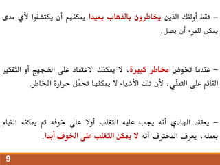 -
‫فقط‬
‫أولئك‬
‫الذين‬
‫خياطرون‬
‫بالذهاب‬
‫بعيدا‬
‫ميكنهم‬
‫أن‬
‫يكتشفوا‬
‫ألي‬
‫مدى‬
‫ميكن‬
‫للمرء‬
‫أن‬
‫يصل‬
.
-
‫عندما‬
‫ختوض‬
‫خماطر‬
‫كبرية‬
،
‫ال‬
‫ميكنك‬
‫االعتماد‬
‫على‬
‫الضجيج‬
‫أو‬
‫التف‬
‫كري‬
‫القائم‬
‫على‬
،‫ّي‬
‫ن‬‫التم‬
‫ألن‬
‫تلك‬
‫األشياء‬
‫ال‬
‫ميكنها‬
‫ّل‬
‫م‬‫حت‬
‫حرارة‬
‫املخاطر‬
.
-
‫يعتقد‬
‫اهلادي‬
‫أنه‬
‫جيب‬
‫عليه‬
‫التغلب‬
‫أوال‬
‫على‬
‫خوفه‬
‫ثم‬
‫ميكنه‬
‫القي‬
‫ام‬
،‫بعمله‬
‫يعرف‬
‫احملرتف‬
‫أنه‬
‫ال‬
‫ميكن‬
‫التغلب‬
‫على‬
‫اخلوف‬
‫أبدا‬
.
9
 