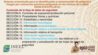 Sistema armonizado para la identificación y comunicación de peligros y
riesgos por sustancias químicas peligrosas en los centros de trabajo
(NOM-018-STPS-2015).
Contenido de la Hoja de datos de seguridad
SECCIÓN 8. Controles de exposición/protección personal
SECCIÓN 9. Propiedades físicas y químicas
SECCIÓN 10. Estabilidad y reactividad
SECCIÓN 11. Información toxicológica
SECCIÓN 12. Información ecotoxicológica
SECCIÓN 13. Información relativa a la eliminación de los productos
SECCIÓN 14. Información relativa al transporte
SECCIÓN 15. Información reglamentaria
SECCIÓN 16. Otras informaciones incluidas las relativas a la
preparación y actualización de las hojas de datos de
seguridad
 