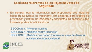 Secciones relevantes de las Hojas de Datos de
Seguridad
✔ En general toda la información que proporciona una Hoja de
Datos de Seguridad es importante, sin embargo, para efectos de
prevención y control de incidentes y accidentes las secciones que
toman importancia adicional son:
SECCIÓN 4. Primeros auxilios
SECCIÓN 5. Medidas contra incendios
SECCIÓN 6. Medidas que deben tomarse en caso de derrame
accidental o fuga accidental
 