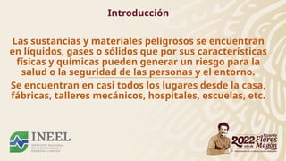 Introducción
Las sustancias y materiales peligrosos se encuentran
en líquidos, gases o sólidos que por sus características
físicas y químicas pueden generar un riesgo para la
salud o la seguridad de las personas y el entorno.
Se encuentran en casi todos los lugares desde la casa,
fábricas, talleres mecánicos, hospitales, escuelas, etc.
 