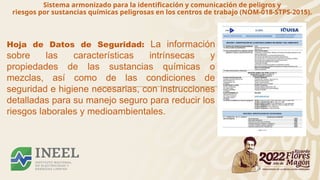 Sistema armonizado para la identificación y comunicación de peligros y
riesgos por sustancias químicas peligrosas en los centros de trabajo (NOM-018-STPS-2015).
Hoja de Datos de Seguridad: La información
sobre las características intrínsecas y
propiedades de las sustancias químicas o
mezclas, así como de las condiciones de
seguridad e higiene necesarias, con instrucciones
detalladas para su manejo seguro para reducir los
riesgos laborales y medioambientales.
 