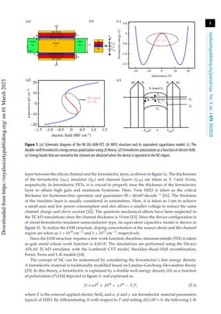 3
royalsocietypublishing.org/journal/rspa
Proc.
R.
Soc.
A
479:
20220528
.
.
.
.
.
.
.
.
.
.
.
.
.
.
.
.
.
.
.
.
.
.
.
.
.
.
.
.
.
.
.
.
.
.
.
.
.
.
.
.
.
.
.
.
.
.
.
.
.
.
.
.
.
.
.
.
.
.
gate metal
gate metal
gate
gate
ferroelectric layer
ferroelectric layer
ferroelectric
energy
(U)
insulator layer
insulator layer
L
channel
N
source
tIL
tFE
tFE
tCH
VG
CFE
CIL
CSC
tIL
y
x N+
drain
N+
SC
IL
FE
M
(a) (b) (c)
(e)
(d)
0
10
–10
–20
20
0.5 1.0 1.5
0
electric field (MV cm–1)
–1.5 –1.0 –0.5
0
0.8
C < 0
NC region
(C < 0)
–1.6
–0.8
–2.4
–20 –10
FE FE
IL IL
EV
–TCH/2 TCH/2
0
Ei
EC
N doped Si
Ei
EF
φSP
φCP
0
polarization (P)
polarization
(C
cm
–2
)
10 20
Figure 1. (a) Schematic diagram of the NC-DG-JAM-FET. (b) MFIS structure and its equivalent capacitance model. (c) The
double-wellferroelectricenergyversuspolarizationusingLKtheory.(d)Ferroelectricpolarizationasafunctionofelectricfield.
(e) Energy bands that are normal to the channel are obtained when the device is operated in the NC region.
layer between the silicon channel and the ferroelectric layer, as shown in figure 1a. The thicknesses
of the ferroelectric (tFE), insulator (tIL) and channel layers (tCH) are taken as 5, 1 and 10 nm,
respectively. In ferroelectric FETs, it is crucial to properly tune the thickness of the ferroelectric
layer to obtain high gain and minimum hysteresis. Here, 5 nm HZO is taken as the critical
thickness for hysteresis-free operation and guarantees SS < 60 mV decade−1 [11]. The thickness
of the insulator layer is usually considered in nanometres. Here, it is taken as 1 nm to achieve
a small area and low power consumption and also allows a smaller voltage to induce the same
channel charge and drive current [12]. The quantum mechanical effects have been neglected in
the TCAD simulations since the channel thickness is 10 nm [13]. Since the device configuration is
of metal-ferroelectric-insulator-semiconductor type, its equivalent capacitive model is shown in
figure 1b. To realize the JAM structure, doping concentration at the source–drain and the channel
region are taken as 1 × 1019 cm−3 and 1 × 1017 cm−3, respectively.
Since the JAM structure requires a low work function, therefore, titanium nitride (TiN) is taken
as gate metal whose work function is 4.65 eV. The simulations are performed using the Silvaco
ATLAS TCAD simulator, with the Lombardi CVT model, Shockley–Read–Hall recombination,
Fermi, Ferro and L-K models [14].
The concept of NC can be understood by considering the ferroelectric’s free energy density.
A ferroelectric material is traditionally modelled based on Landau–Ginzburg–Devonshire theory
[15]. In this theory, a ferroelectric is explained by a double-well energy density (U) as a function
of polarization (P) [16] depicted in figure 1c and expressed as
U = αP2
+ βP4
+ γ P6
− E.P, (2.1)
where E is the external applied electric field, and α, β and γ are ferroelectric material parameters
typical of HZO. By differentiating U with respect to P and setting dU/dP = 0, the following L-K
Downloaded
from
https://royalsocietypublishing.org/
on
01
March
2023
 