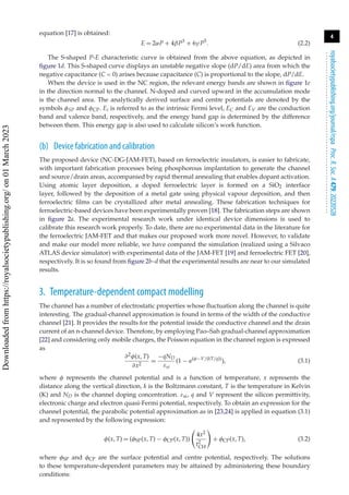4
royalsocietypublishing.org/journal/rspa
Proc.
R.
Soc.
A
479:
20220528
.
.
.
.
.
.
.
.
.
.
.
.
.
.
.
.
.
.
.
.
.
.
.
.
.
.
.
.
.
.
.
.
.
.
.
.
.
.
.
.
.
.
.
.
.
.
.
.
.
.
.
.
.
.
.
.
.
.
equation [17] is obtained:
E = 2αP + 4βP3
+ 6γ P5
. (2.2)
The S-shaped P-E characteristic curve is obtained from the above equation, as depicted in
figure 1d. This S-shaped curve displays an unstable negative slope (dP/dE) area from which the
negative capacitance (C < 0) arises because capacitance (C) is proportional to the slope, dP/dE.
When the device is used in the NC region, the relevant energy bands are shown in figure 1e
in the direction normal to the channel. N-doped and curved upward in the accumulation mode
is the channel area. The analytically derived surface and centre potentials are denoted by the
symbols φSP and φCP. Ei is referred to as the intrinsic Fermi level, EC and EV are the conduction
band and valence band, respectively, and the energy band gap is determined by the difference
between them. This energy gap is also used to calculate silicon’s work function.
(b) Device fabrication and calibration
The proposed device (NC-DG-JAM-FET), based on ferroelectric insulators, is easier to fabricate,
with important fabrication processes being phosphorous implantation to generate the channel
and source/drain areas, accompanied by rapid thermal annealing that enables dopant activation.
Using atomic layer deposition, a doped ferroelectric layer is formed on a SiO2 interface
layer, followed by the deposition of a metal gate using physical vapour deposition, and then
ferroelectric films can be crystallized after metal annealing. These fabrication techniques for
ferroelectric-based devices have been experimentally proven [18]. The fabrication steps are shown
in figure 2a. The experimental research work under identical device dimensions is used to
calibrate this research work properly. To date, there are no experimental data in the literature for
the ferroelectric JAM-FET and that makes our proposed work more novel. However, to validate
and make our model more reliable, we have compared the simulation (realized using a Silvaco
ATLAS device simulator) with experimental data of the JAM-FET [19] and ferroelectric FET [20],
respectively. It is so found from figure 2b–d that the experimental results are near to our simulated
results.
3. Temperature-dependent compact modelling
The channel has a number of electrostatic properties whose fluctuation along the channel is quite
interesting. The gradual-channel approximation is found in terms of the width of the conductive
channel [21]. It provides the results for the potential inside the conductive channel and the drain
current of an n-channel device. Therefore, by employing Pao–Sah gradual-channel approximation
[22] and considering only mobile charges, the Poisson equation in the channel region is expressed
as
∂2φ(x, T)
∂x2
=
−qND
εsi
(1 − e(φ−V/(kT/q))
), (3.1)
where φ represents the channel potential and is a function of temperature, x represents the
distance along the vertical direction, k is the Boltzmann constant, T is the temperature in Kelvin
(K) and ND is the channel doping concentration. εsi, q and V represent the silicon permittivity,
electronic charge and electron quasi-Fermi potential, respectively. To obtain an expression for the
channel potential, the parabolic potential approximation as in [23,24] is applied in equation (3.1)
and represented by the following expression:
φ(x, T) = (φSP(x, T) − φCP(x, T))

4x2
t2
CH

+ φCP(x, T), (3.2)
where φSP and φCP are the surface potential and centre potential, respectively. The solutions
to these temperature-dependent parameters may be attained by administering these boundary
conditions:
Downloaded
from
https://royalsocietypublishing.org/
on
01
March
2023
 