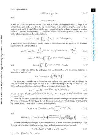 6
royalsocietypublishing.org/journal/rspa
Proc.
R.
Soc.
A
479:
20220528
.
.
.
.
.
.
.
.
.
.
.
.
.
.
.
.
.
.
.
.
.
.
.
.
.
.
.
.
.
.
.
.
.
.
.
.
.
.
.
.
.
.
.
.
.
.
.
.
.
.
.
.
.
.
.
.
.
.
(VFB) is given below:
φsi(T) = χ +
Eg
2
− Vbi (3.10)
and
VFB(T) = φM − φsi(T), (3.11)
where φM depicts the gate metal work function, χ depicts the electron affinity, Eg depicts the
energy band gap and ND is the doping concentration in the channel region. There are two
unknowns φSP and φCP in (3.7), so another expression relating φSP and φCP is needed to obtain a
solution. Therefore, by integrating (3.1) twice, the electrostatic channel potential along the x-axis
at the arbitrary position is derived as follows:
φSP(T) − φCP(T) =
m
0
n
0
−
q
εSi
[ND(1 − e(φ−V/(kT/q))
)]dmdn, (3.12)
where m and n integral variables. Taking one of the boundary conditions,dφ/dx|x=0 = 0 the above
equation may be reformulated as
φSP(T) − φCP(T) = −
q
εSi

Ae(φCP(T)/(kT/q))
+ Be(−φCP(T)/(kT/q))
+
NDt2
CH
8

, (3.13)
A = e(−V/(kT/q))
ND
tCH/2
0
n
0
e(φSP(T)−φCP(T)/(kT/q))
dmdn (3.14)
and B = −ND
tCH/2
0
n
0
e−(φSP(T)−φCP(T))/(kT/q)
dmdn. (3.15)
To solve (3.14) and (3.15), the difference between the surface and the centre potential is
assumed as constant [26]:
φSP(T) − φCP(T) = −
q
εsi
ND
2

tCH
2
2
. (3.16)
The above expression between the surface potential and centre potential is derived from the
one-dimensional Poisson’s equation valid in the sub-threshold region. Using equations (3.14) to
(3.16) and substituting into equation (3.13), a new expression is obtained as
φSP(T) − φCP(T) = ae(φCP/(kT/q))
+ be(−φCP/(kT/q))
+ c, (3.17)
where a = q/εSi(t2
CH/8)NDe(qNDt2
CH/(8εSi(kT/q)−V/kT/q), b = (−q/εSi)NDe(−qNDt2
CH/(8εSi(kT/q))) and
c = qNDt2
CH/8εSi.
Therefore, the centre potential is obtained by simultaneously solving equations (3.7) and (3.16).
Now, the total charge density (QTOT) over the entire channel can be determined by integrating
the charge density twice and is expressed as follows [27]:
QTOT(x = tCH, T) = qNDtCH − qND
+tCH/2
−tCH/2
e(φ−V)/(kT/q)
dx (3.18)
and
QTOT(x = tCH, T) = qNDtCH

1 −

e(φCP−V)/(kT/q)
2
πkT/q
φCP(T) − φSP(T)

. (3.19)
The total applied gate voltage is expressed as the sum of drops across the insulator layer (VIL),
ferroelectric layer (VFE), flat-band voltage (VFB) and surface potential (φSP) as under:
VGS(T) = VFE(T) + VIL(T) + VFB(T) + φSP(T), (3.20)
where VIL = QTOT/CIL, CIL = εIL/tIL,
Downloaded
from
https://royalsocietypublishing.org/
on
01
March
2023
 