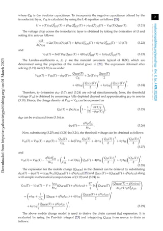 7
royalsocietypublishing.org/journal/rspa
Proc.
R.
Soc.
A
479:
20220528
.
.
.
.
.
.
.
.
.
.
.
.
.
.
.
.
.
.
.
.
.
.
.
.
.
.
.
.
.
.
.
.
.
.
.
.
.
.
.
.
.
.
.
.
.
.
.
.
.
.
.
.
.
.
.
.
.
.
where CIL is the insulator capacitance. To incorporate the negative capacitance offered by the
ferroelectric layer, VFE is calculated by using the L-K equation as follows [28]:
U = α(T)tFEQ2
TOT(T) + βtFEQ4
TOT(T) + γ tFEQ6
TOT(T) − VFE(T)QTOT(T). (3.21)
The voltage drop across the ferroelectric layer is obtained by taking the derivative of U and
setting it to zero as follows:
dU
dQTOT
= 2α(T)tFEQTOT(T) + 4βtFEQ3
TOT(T) + 6γ tFEQ5
TOT(T) − VFE(T) (3.22)
and
VFE(T) = 2α(T)tFEQTOT(T) + 4βtFEQ3
TOT(T) + 6γ tFEQ5
TOT(T). (3.23)
The Landau-coefficients α, β, γ are the material constants typical of HZO, which are
determined using the properties of the material given in [29]. The expression obtained after
solving (3.19) and (3.20) is as under:
VGS(T) − VFB(T) − φSP(T) =
QTOT(T)
CIL
+ 2α(T)tFE
QTOT(T)
2
+ 4βtFE

QTOT(T)
2
3
+ 6γ tFE

QTOT(T)
2
5
. (3.24)
Therefore, to determine φSP (3.7) and (3.24) are solved simultaneously. Now, the threshold
voltage (Vth) is obtained by assuming a fully depleted channel and approximating φCP to zero in
(3.19). Hence, the charge density at VGS = Vth can be expressed as
Qth(T) = qNDtCH

1 −
1
2
πkT/q
−φSP(T)

, (3.25)
φSP can be evaluated from (3.16) as
φSP(T) = −
qNDt2
CH
8εsi
. (3.26)
Now, substituting (3.25) and (3.26) in (3.24), the threshold voltage can be obtained as follows:
Vth(T) = VFB(T) + φSP(T) +
Qth(T)
CIL
+ 2α(T)tFE
Qth(T)
2
+ 4βtFE

Qth(T)
2
3
+ 6γ tFE

Qth(T)
2
5
(3.27)
and
Vth(T) = VFB(T) −
qNDt2
CH
8εsi
+

1
CIL
+ α(T)tFE

Qth(T) + 4βtFE

Qth(T)
2
3
+ 6γ tFE

Qth(T)
2
5
.
(3.28)
The expression for the mobile charge (QMOB) in the channel can be derived by substituting
φCP(T) − φSP(T) = (tCH/8εsi)(QMOB(T) + qNDtCH) [25] and QTOT(T) = (QMOB(T) + qNDtCH) along
with simple mathematical computations of (3.19) and (3.24) as
VGS(T) − VFB(T) − V +
tCH
8εsi
(QMOB(T) + qNDtCH) +
kT
q
ln

QMOB(T)
(QMOB(T) + qNDtCH)
2εsiπkTqN2
DtCH

=

αtFE +
1
CIL

(QMOB + qNDtCH) + 4βtFE

QMOB(T) + qNDtCH
2
3
+ 6γ tFE

QMOB(T) + qNDtCH
2
5
. (3.29)
The above mobile charge model is used to derive the drain current (ID) expression. It is
evaluated by using the Pao–Sah integral [23] and integrating QMOB from source to drain as
follows:
Downloaded
from
https://royalsocietypublishing.org/
on
01
March
2023
 