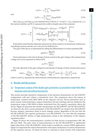 8
royalsocietypublishing.org/journal/rspa
Proc.
R.
Soc.
A
479:
20220528
.
.
.
.
.
.
.
.
.
.
.
.
.
.
.
.
.
.
.
.
.
.
.
.
.
.
.
.
.
.
.
.
.
.
.
.
.
.
.
.
.
.
.
.
.
.
.
.
.
.
.
.
.
.
.
.
.
.
ID(T) = −μ
W
L
VDS
0
QMOB(T)dV (3.30)
and
ID(T) = −μ
W
L
QMOBD
QMOBS
QMOB(T)dV. (3.31)
Here, (QMOBS) and (QMOBD) are obtained from (3.29) for V = 0 and V = VDS, respectively. μ is
the electron mobility and W/L represents the width to length ratio of the transistor.
ID(T) = −μ
W
L
⎡
⎢
⎢
⎢
⎢
⎢
⎢
⎢
⎢
⎣
qNDtCH
2 ln(QMOB(T) + qNDtCH) −
αtFEQ2
MOB(T)
2
−3βt2
FEQ2
MOB(T)
⎧
⎨
⎩
Q2
MOB(T)
8 +
QMOB(T)NDqtCH
2
+

NDqtCH
2
2
⎫
⎬
⎭
−QMOB(T)
2

3kT
q − QMOB(T)tCH
8εsi
+ QMOB(T)tCH
2εIL

⎤
⎥
⎥
⎥
⎥
⎥
⎥
⎥
⎥
⎦
QMOBD
QMOBS
. (3.32)
It should be noted that the obtained expression for drain current is in closed form without any
smoothing functions and fits very well even for JAM devices.
The gain of this device is determined by taking the differentiation of surface potential [30]:
gain(T) =
dφSP(T)
dVGS
. (3.33)
Transconductance is the rate of change of drain current to the gate voltage with constant drain
voltage and can be expressed as follows [31]:
gm(T) =
dID(T)
dVGS
. (3.34)
SS is the alteration in the gate voltage for each decade of change of drain current and is given
as [32]
SS(T) =
∂VGS
∂log10ID
=
∂VGS
∂φSP
∂φSP
∂log10ID
=
∂VGS
∂φSP
kT
q
ln 10 =

1 +
CS
CFE

kT
q
ln 10, (3.35)
where CSand CFE represent the semiconductor and ferroelectric capacitances, respectively.
4. Results and discussions
(a) Temperature analysis of the double gate junctionless accumulation mode field effect
transistor with and without ferroelectric
This section provides simulative comparisons of the electrical characteristics for the JAM-FET
configuration with and without a ferroelectric layer. The comparison shows the impact of
temperature variation from 200 to 500 K on the respective devices. Device parameters such as
drain current, transconductance, output conductance, SS and switching ratio are studied for the
temperature range of 200–500 K to better understand how the negative capacitance affects the
device. Figure 3a represents the transfer characteristics for DG-JAM-FET and NC-DG-JAM-FET.
As observed, the drain current parameters of NC-DG-JAM-FET are sharper than DG-JAM-FET
because negative capacitance leads to lower leakage current. Regardless of the fact that the
NC-DG-JAM-FET has superior performance over DG-JAM-FET, it is clear that the properties
of NC-DG-JAM-FET decline at high temperatures owing to the elimination of the negative
capacitance effect.
Figure 3b shows the transconductance variation for both devices at temperatures 200, 300,
400 and 500 K. The peak value of transconductance in the NC-DG-JAM-FET is significantly
higher than those of the DG-JAM-FET, which makes it suitable for various CMOS applications.
Figure 3c,d represents the output characteristics and output conductance at various temperatures
for the respective devices. As observed, there is a decrease in drain current with temperature
Downloaded
from
https://royalsocietypublishing.org/
on
01
March
2023
 