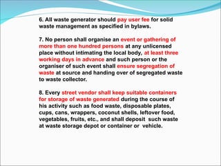 6. All waste generator should pay user fee for solid
waste management as specified in bylaws.
7. No person shall organise an event or gathering of
more than one hundred persons at any unlicensed
place without intimating the local body, at least three
working days in advance and such person or the
organiser of such event shall ensure segregation of
waste at source and handing over of segregated waste
to waste collector.
8. Every street vendor shall keep suitable containers
for storage of waste generated during the course of
his activity such as food waste, disposable plates,
cups, cans, wrappers, coconut shells, leftover food,
vegetables, fruits, etc., and shall deposit such waste
at waste storage depot or container or vehicle.
 