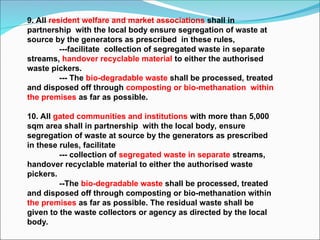 9. All resident welfare and market associations shall in
partnership with the local body ensure segregation of waste at
source by the generators as prescribed in these rules,
---facilitate collection of segregated waste in separate
streams, handover recyclable material to either the authorised
waste pickers.
--- The bio-degradable waste shall be processed, treated
and disposed off through composting or bio-methanation within
the premises as far as possible.
10. All gated communities and institutions with more than 5,000
sqm area shall in partnership with the local body, ensure
segregation of waste at source by the generators as prescribed
in these rules, facilitate
--- collection of segregated waste in separate streams,
handover recyclable material to either the authorised waste
pickers.
--The bio-degradable waste shall be processed, treated
and disposed off through composting or bio-methanation within
the premises as far as possible. The residual waste shall be
given to the waste collectors or agency as directed by the local
body.
 