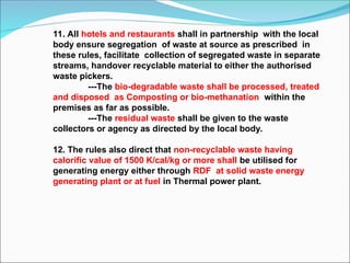 11. All hotels and restaurants shall in partnership with the local
body ensure segregation of waste at source as prescribed in
these rules, facilitate collection of segregated waste in separate
streams, handover recyclable material to either the authorised
waste pickers.
---The bio-degradable waste shall be processed, treated
and disposed as Composting or bio-methanation within the
premises as far as possible.
---The residual waste shall be given to the waste
collectors or agency as directed by the local body.
12. The rules also direct that non-recyclable waste having
calorific value of 1500 K/cal/kg or more shall be utilised for
generating energy either through RDF at solid waste energy
generating plant or at fuel in Thermal power plant.
 
