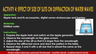 Apparatus:
Ripple tank and its accessories, digital xenon stroboscope and barriers
Materials:
Distilled water
Instructions:
1. Prepare the ripple tank and switch on the ripple generator.
2. Observe the wavelength on the glass screen.
3. Adjust the size of the slit so that it is larger than the wavelength.
4. Observe the diffracted wave and draw the pattern in the table.
5. Repeat steps 3 and 4 with a slit size that is almost the same as the
wavelength.
PHYSICS FORM 4 KSSM DUAL LANGUAGE PROGRAMME | CHAPTER 5 WAVES| 5.4 REFRACTION OF WAVES
 