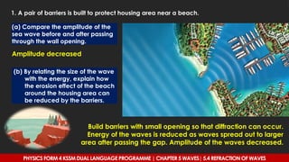 1. A pair of barriers is built to protect housing area near a beach.
(a) Compare the amplitude of the
sea wave before and after passing
through the wall opening.
Amplitude decreased
(b) By relating the size of the wave
with the energy, explain how
the erosion effect of the beach
around the housing area can
be reduced by the barriers.
Build barriers with small opening so that diffraction can occur.
Energy of the waves is reduced as waves spread out to larger
area after passing the gap. Amplitude of the waves decreased.
PHYSICS FORM 4 KSSM DUAL LANGUAGE PROGRAMME | CHAPTER 5 WAVES| 5.4 REFRACTION OF WAVES
 