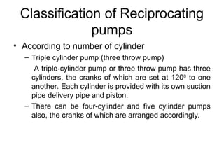 Classification of Reciprocating
pumps
• According to number of cylinder
– Triple cylinder pump (three throw pump)
A triple-cylinder pump or three throw pump has three
cylinders, the cranks of which are set at 1200
to one
another. Each cylinder is provided with its own suction
pipe delivery pipe and piston.
– There can be four-cylinder and five cylinder pumps
also, the cranks of which are arranged accordingly.
 