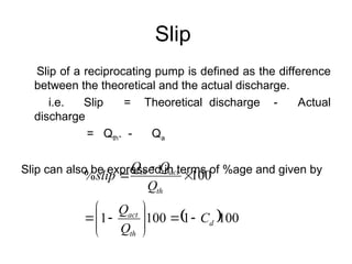 Slip
Slip of a reciprocating pump is defined as the difference
between the theoretical and the actual discharge.
i.e. Slip = Theoretical discharge - Actual
discharge
= Qth. - Qa
Slip can also be expressed in terms of %age and given by
 100
1
100
1
100
%
d
th
act
th
act
th
C
Q
Q
Q
Q
Q
slip















 