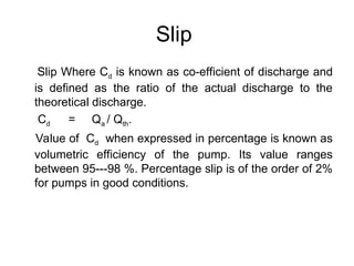Slip
Slip Where Cd is known as co-efficient of discharge and
is defined as the ratio of the actual discharge to the
theoretical discharge.
Cd = Qa / Qth.
Value of Cd when expressed in percentage is known as
volumetric efficiency of the pump. Its value ranges
between 95---98 %. Percentage slip is of the order of 2%
for pumps in good conditions.
 
