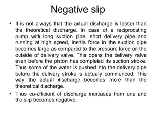 Negative slip
• It is not always that the actual discharge is lesser than
the theoretical discharge. In case of a reciprocating
pump with long suction pipe, short delivery pipe and
running at high speed, inertia force in the suction pipe
becomes large as compared to the pressure force on the
outside of delivery valve. This opens the delivery valve
even before the piston has completed its suction stroke.
Thus some of the water is pushed into the delivery pipe
before the delivery stroke is actually commenced. This
way the actual discharge becomes more than the
theoretical discharge.
• Thus co-efficient of discharge increases from one and
the slip becomes negative.
 