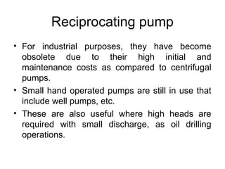 Reciprocating pump
• For industrial purposes, they have become
obsolete due to their high initial and
maintenance costs as compared to centrifugal
pumps.
• Small hand operated pumps are still in use that
include well pumps, etc.
• These are also useful where high heads are
required with small discharge, as oil drilling
operations.
 