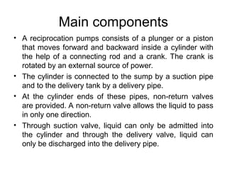 Main components
• A reciprocation pumps consists of a plunger or a piston
that moves forward and backward inside a cylinder with
the help of a connecting rod and a crank. The crank is
rotated by an external source of power.
• The cylinder is connected to the sump by a suction pipe
and to the delivery tank by a delivery pipe.
• At the cylinder ends of these pipes, non-return valves
are provided. A non-return valve allows the liquid to pass
in only one direction.
• Through suction valve, liquid can only be admitted into
the cylinder and through the delivery valve, liquid can
only be discharged into the delivery pipe.
 