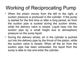 Working of Reciprocating Pump
• When the piston moves from the left to the right, a
suction pressure is produced in the cylinder. If the pump
is started for the first time or after a long period, air from
the suction pipe is sucked during the suction stroke,
while the delivery valve is closed. Liquid rises into the
suction pipe by a small height due to atmospheric
pressure on the sump liquid.
• During the delivery stroke, air in the cylinder is pushed
out into the delivery pipe by the thrust of the piston, while
the suction valve is closed. When all the air from the
suction pipe has been exhausted, the liquid from the
sump is able to rise and enter the cylinder.
 