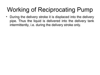 Working of Reciprocating Pump
• During the delivery stroke it is displaced into the delivery
pipe. Thus the liquid is delivered into the delivery tank
intermittently, i.e. during the delivery stroke only.
 
