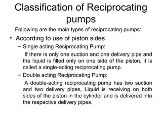 Classification of Reciprocating
pumps
Following are the main types of reciprocating pumps:
• According to use of piston sides
– Single acting Reciprocating Pump:
If there is only one suction and one delivery pipe and
the liquid is filled only on one side of the piston, it is
called a single-acting reciprocating pump.
– Double acting Reciprocating Pump:
A double-acting reciprocating pump has two suction
and two delivery pipes, Liquid is receiving on both
sides of the piston in the cylinder and is delivered into
the respective delivery pipes.
 