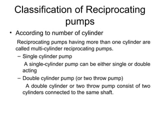 Classification of Reciprocating
pumps
• According to number of cylinder
Reciprocating pumps having more than one cylinder are
called multi-cylinder reciprocating pumps.
– Single cylinder pump
A single-cylinder pump can be either single or double
acting
– Double cylinder pump (or two throw pump)
A double cylinder or two throw pump consist of two
cylinders connected to the same shaft.
 