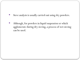  Sieve analysis is usually carried out using dry powders.
 Although, for powders in liquid suspension or which
agglomerate during dry sieving, a process of wet sieving
can be used.
 