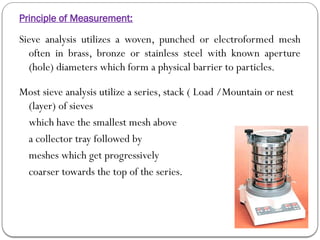 Principle of Measurement:
Sieve analysis utilizes a woven, punched or electroformed mesh
often in brass, bronze or stainless steel with known aperture
(hole) diameters which form a physical barrier to particles.
Most sieve analysis utilize a series, stack ( Load /Mountain or nest
(layer) of sieves
which have the smallest mesh above
a collector tray followed by
meshes which get progressively
coarser towards the top of the series.
 