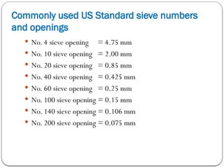 Commonly used US Standard sieve numbers
and openings
 No. 4 sieve opening = 4.75 mm
 No. 10 sieve opening = 2.00 mm
 No. 20 sieve opening = 0.85 mm
 No. 40 sieve opening = 0.425 mm
 No. 60 sieve opening = 0.25 mm
 No. 100 sieve opening = 0.15 mm
 No. 140 sieve opening = 0.106 mm
 No. 200 sieve opening = 0.075 mm
 