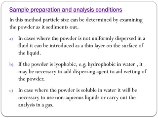 Sample preparation and analysis conditions
In this method particle size can be determined by examining
the powder as it sediments out.
a) In cases where the powder is not uniformly dispersed in a
fluid it can be introduced as a thin layer on the surface of
the liquid.
b) If the powder is lyophobic, e.g. hydrophobic in water , it
may be necessary to add dispersing agent to aid wetting of
the powder.
c) In case where the powder is soluble in water it will be
necessary to use non-aqueous liquids or carry out the
analysis in a gas.
 