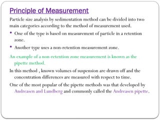 Principle of Measurement
Particle size analysis by sedimentation method can be divided into two
main categories according to the method of measurement used.
 One of the type is based on measurement of particle in a retention
zone.
 Another type uses a non-retention measurement zone.
An example of a non-retention zone measurement is known as the
pipette method.
In this method , known volumes of suspension are drawn off and the
concentration differences are measured with respect to time.
One of the most popular of the pipette methods was that developed by
Andreasen and Lundberg and commonly called the Andreasen pipette.
 