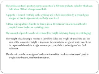 TheAndreasen fixed-position pipette consists of a 200 mm graduate cylinder which can
hold about 500 ml of suspension fluid.
A pipette is located centrally in the cylinder and is held in position by a ground glass
stopper so that its tip coincides with the zero level.
A three way tap allows fluid to be drawn into a 10 ml reservoir which can then be
emptied into a beaker or centrifuge tube.
The amount of powder can be determined by weight following drying or centrifuging.
The weight of each sample residue is therefore called the weight of undersize and the
sum of the successive weight is known as the cumulative weight of undersize. It can
be expressed directly in weight units or percent of the total weight of the final
sediment.
The data of cumulative weight of undersize is used for the determination of particle
weight distribution, number distribution.
 
