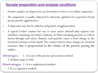 Sample preparation and analysis conditions
1. Powder samples are dispersed in an electrolyte to form a very dilute suspension.
2. The suspension is usually subjected to ultrasonic agitation for a period to break
up any particle agglomerates.
3. A dispersant may also be added to aid particle deagglomeration.
4. A typical Coulter counter has one or more micro channels that separate two
chambers containing electrolyte solutions.As fluid containing particles or cells is
drawn through each micro channel, each particle causes a brief change to the
electrical resistance of the liquid.The counter detects these changes in electrical
resistance that is proportional to the volume of the particle passing the
orifice.
Advantages : 1. It is one of the precise and accurate method.
2.Analysis range is wide.
Disadvantages: 1 . It is a sophisticated method.
2. It is a expensive method .
 