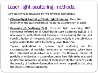 Laser light scattering methods.
Light scattering is measured by two different instruments
 Classical Light Scattering / Static Light Scattering : Here, the
intensity of the scattered light is measured as a function of angle
 Dynamic Light Scattering (DLS): Dynamic light scattering (DLS),
sometimes referred to as Quasi-Elastic Light Scattering (QELS), is a
non-invasive, well-established technique for measuring the size and
size distribution of molecules and particles typically in the submicron
region, and with the latest technology lower than 1nm.
Typical applications of dynamic light scattering are the
characterization of particles, emulsions or molecules, which have
been dispersed or dissolved in a liquid. The Brownian motion of
particles or molecules in suspension causes laser light to be scattered
at different intensities. Analysis of these intensity fluctuations yields
the velocity of the Brownian motion and hence the particle size using
the Stokes-Einstein relationship.
 
