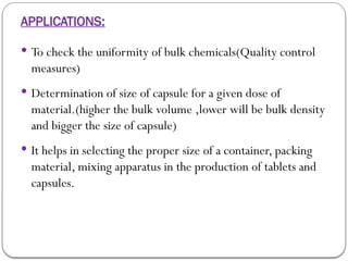 APPLICATIONS:
 To check the uniformity of bulk chemicals(Quality control
measures)
 Determination of size of capsule for a given dose of
material.(higher the bulk volume ,lower will be bulk density
and bigger the size of capsule)
 It helps in selecting the proper size of a container, packing
material, mixing apparatus in the production of tablets and
capsules.
 