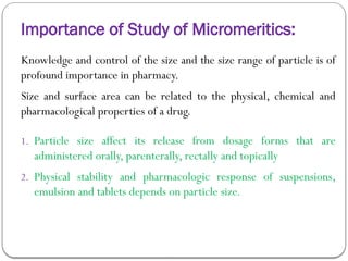 Importance of Study of Micromeritics:
Knowledge and control of the size and the size range of particle is of
profound importance in pharmacy.
Size and surface area can be related to the physical, chemical and
pharmacological properties of a drug.
1. Particle size affect its release from dosage forms that are
administered orally, parenterally, rectally and topically
2. Physical stability and pharmacologic response of suspensions,
emulsion and tablets depends on particle size.
 