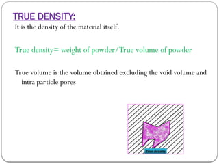 TRUE DENSITY:
It is the density of the material itself.
True density= weight of powder/True volume of powder
True volume is the volume obtained excluding the void volume and
intra particle pores
 