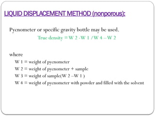 LIQUID DISPLACEMENT METHOD (nonporous):
Pycnometer or specific gravity bottle may be used.
True density =W 2 -W 1 /W 4 –W 2
where
W 1 = weight of pycnometer
W 2 = weight of pycnometer + sample
W 3 = weight of sample(W 2 –W 1 )
W 4 = weight of pycnometer with powder and filled with the solvent
 