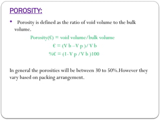 POROSITY:
 Porosity is defined as the ratio of void volume to the bulk
volume.
Porosity(€) = void volume/bulk volume
€ = (V b –V p )/V b
%€ = (1-V p /V b )100
In general the porosities will be between 30 to 50%.However they
vary based on packing arrangement.
 