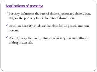 Applications of porosity:
Porosity influences the rate of disintegration and dissolution.
Higher the porosity faster the rate of dissolution.
Based on porosity solids can be classified as porous and non-
porous.
Porosity is applied in the studies of adsorption and diffusion
of drug materials.
 