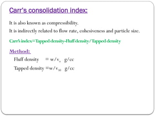 Carr’s consolidation index:
It is also known as compressibility.
It is indirectly related to flow rate, cohesiveness and particle size.
Carr’sindex=Tappeddensity-Fluffdensity/Tappeddensity
Method:
Fluff density = w/vo g/cc
Tapped density =w/v50 g/cc
 