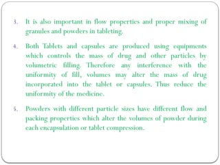 3. It is also important in flow properties and proper mixing of
granules and powders in tableting.
4. Both Tablets and capsules are produced using equipments
which controls the mass of drug and other particles by
volumetric filling. Therefore any interference with the
uniformity of fill, volumes may alter the mass of drug
incorporated into the tablet or capsules. Thus reduce the
uniformity of the medicine.
5. Powders with different particle sizes have different flow and
packing properties which alter the volumes of powder during
each encapsulation or tablet compression.
 