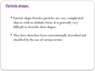 Particle shape:
 Particle shape Powder particles are very complicated
objects with no definite form. It is generally very
difficult to describe their shapes.
 They have therefore been conventionally described and
classified by the use of various terms:
 