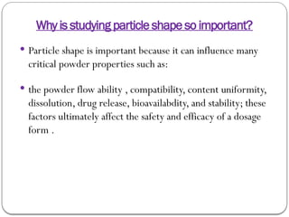 Why is studying particle shape so important?
 Particle shape is important because it can influence many
critical powder properties such as:
 the powder flow ability , compatibility, content uniformity,
dissolution, drug release, bioavailabdity, and stability; these
factors ultimately affect the safety and efficacy of a dosage
form .
 