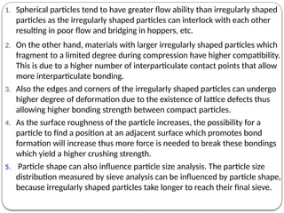 1. Spherical particles tend to have greater flow ability than irregularly shaped
particles as the irregularly shaped particles can interlock with each other
resulting in poor flow and bridging in hoppers, etc.
2. On the other hand, materials with larger irregularly shaped particles which
fragment to a limited degree during compression have higher compatibility.
This is due to a higher number of interparticulate contact points that allow
more interparticulate bonding.
3. Also the edges and corners of the irregularly shaped particles can undergo
higher degree of deformation due to the existence of lattice defects thus
allowing higher bonding strength between compact particles.
4. As the surface roughness of the particle increases, the possibility for a
particle to find a position at an adjacent surface which promotes bond
formation will increase thus more force is needed to break these bondings
which yield a higher crushing strength.
5. Particle shape can also influence particle size analysis. The particle size
distribution measured by sieve analysis can be influenced by particle shape,
because irregularly shaped particles take longer to reach their final sieve.
 