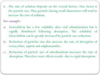 6. The rate of solution depends on the several factors. One factor is
the particle size.Thus particles having small dimensions will tend to
increase the rate of solution.
For example:
a) Griseofulvin has a low solubility after oral administration but is
rapidly distributed following absorption. The solubility of
Griseofulvin can be greatly increased by particle size reduction.
b) Reduction of particles size also increase the rate of absorption of
tetracycline, aspirin and sulphonamides.
c) Reduction of particle size of nitrofurantoin increases the rate of
absorption.Therefore toxic effects results due to rapid absorption.
 