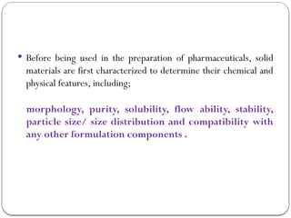  Before being used in the preparation of pharmaceuticals, solid
materials are first characterized to determine their chemical and
physical features, including;
morphology, purity, solubility, flow ability, stability,
particle size/ size distribution and compatibility with
any other formulation components .
 